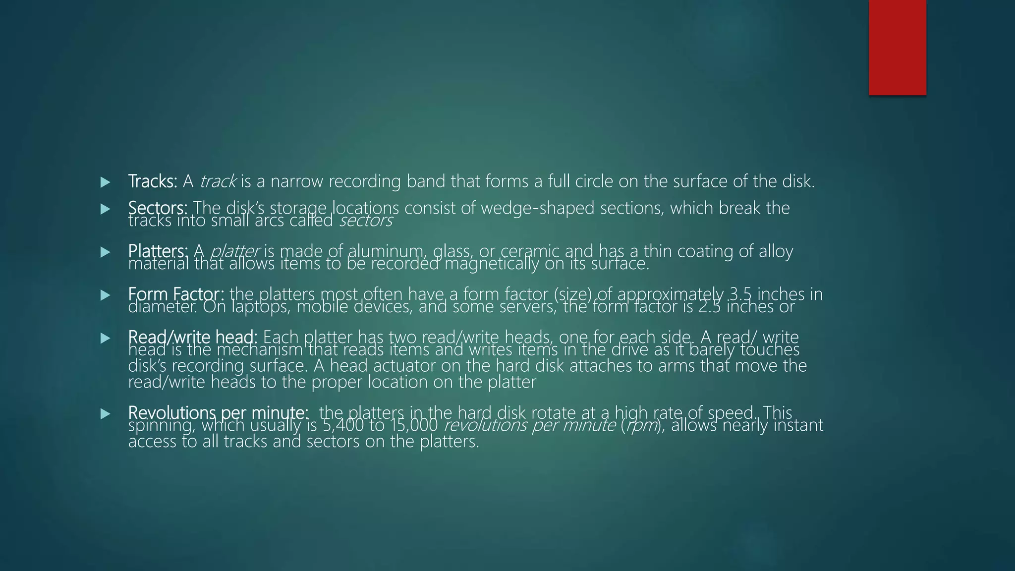  Tracks: A track is a narrow recording band that forms a full circle on the surface of the disk.
 Sectors: The disk’s storage locations consist of wedge-shaped sections, which break the
tracks into small arcs called sectors
 Platters: A platter is made of aluminum, glass, or ceramic and has a thin coating of alloy
material that allows items to be recorded magnetically on its surface.
 Form Factor: the platters most often have a form factor (size) of approximately 3.5 inches in
diameter. On laptops, mobile devices, and some servers, the form factor is 2.5 inches or
 Read/write head: Each platter has two read/write heads, one for each side. A read/ write
head is the mechanism that reads items and writes items in the drive as it barely touches
disk’s recording surface. A head actuator on the hard disk attaches to arms that move the
read/write heads to the proper location on the platter
 Revolutions per minute: the platters in the hard disk rotate at a high rate of speed. This
spinning, which usually is 5,400 to 15,000 revolutions per minute (rpm), allows nearly instant
access to all tracks and sectors on the platters.
 