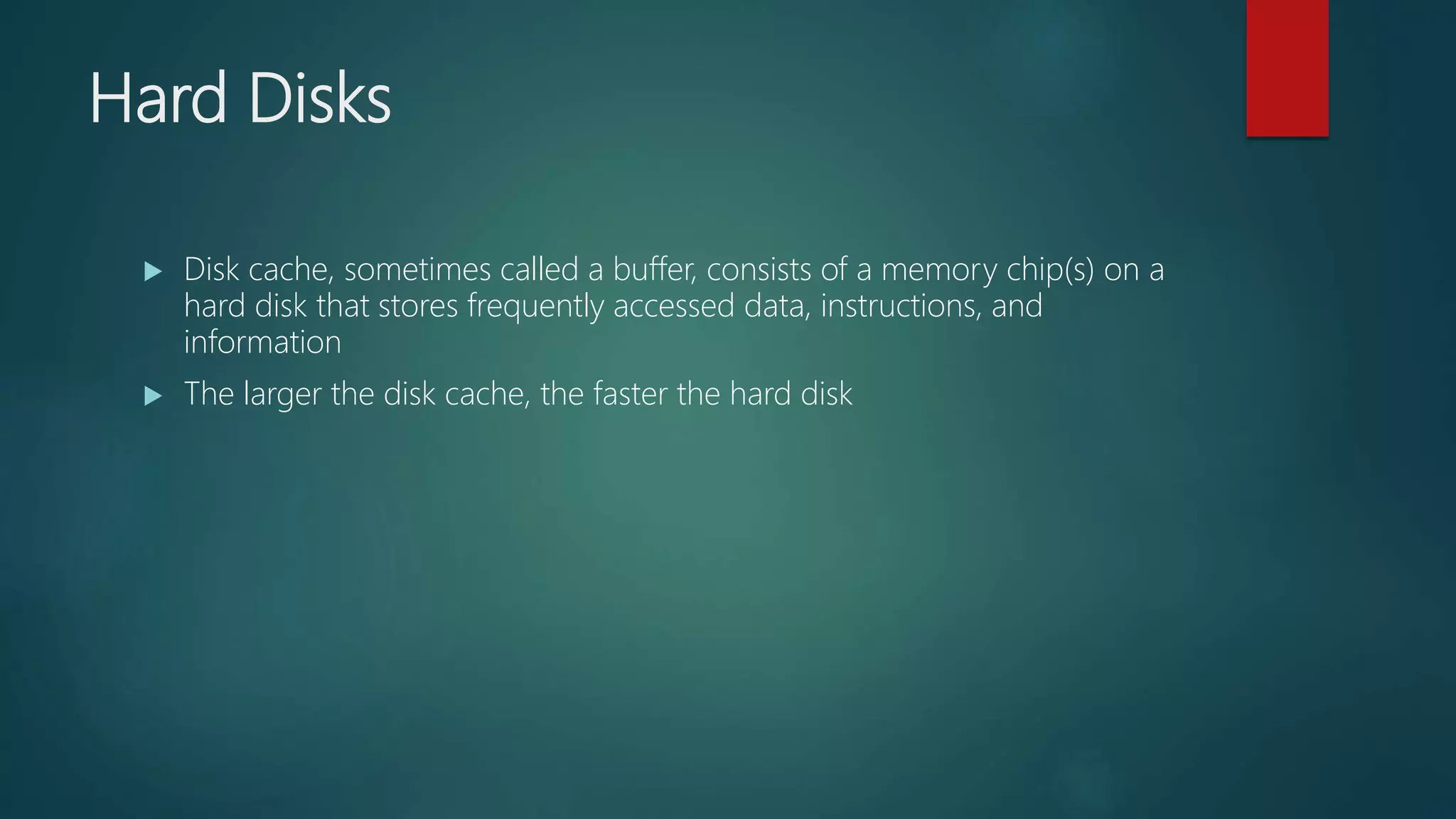 Hard Disks
 Disk cache, sometimes called a buffer, consists of a memory chip(s) on a
hard disk that stores frequently accessed data, instructions, and
information
 The larger the disk cache, the faster the hard disk
 
