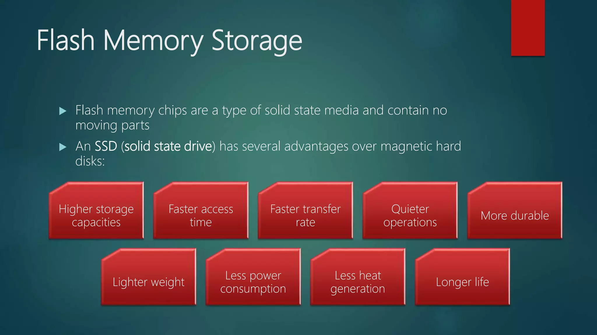 Flash Memory Storage
 Flash memory chips are a type of solid state media and contain no
moving parts
 An SSD (solid state drive) has several advantages over magnetic hard
disks:
Higher storage
capacities
Faster access
time
Faster transfer
rate
Quieter
operations
More durable
Lighter weight
Less power
consumption
Less heat
generation
Longer life
 