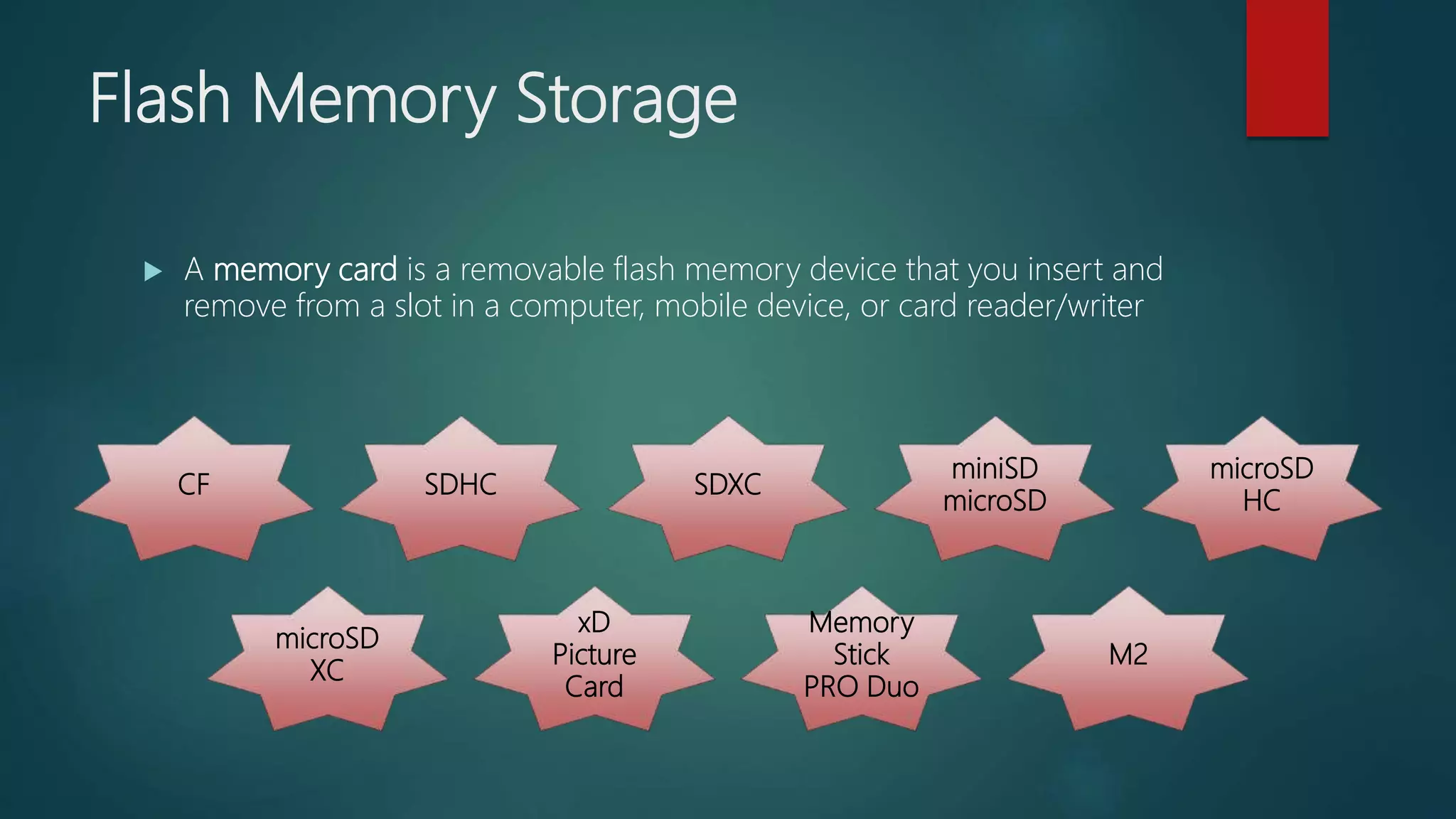 Flash Memory Storage
 A memory card is a removable flash memory device that you insert and
remove from a slot in a computer, mobile device, or card reader/writer
CF SDHC SDXC
miniSD
microSD
microSD
HC
microSD
XC
xD
Picture
Card
Memory
Stick
PRO Duo
M2
 