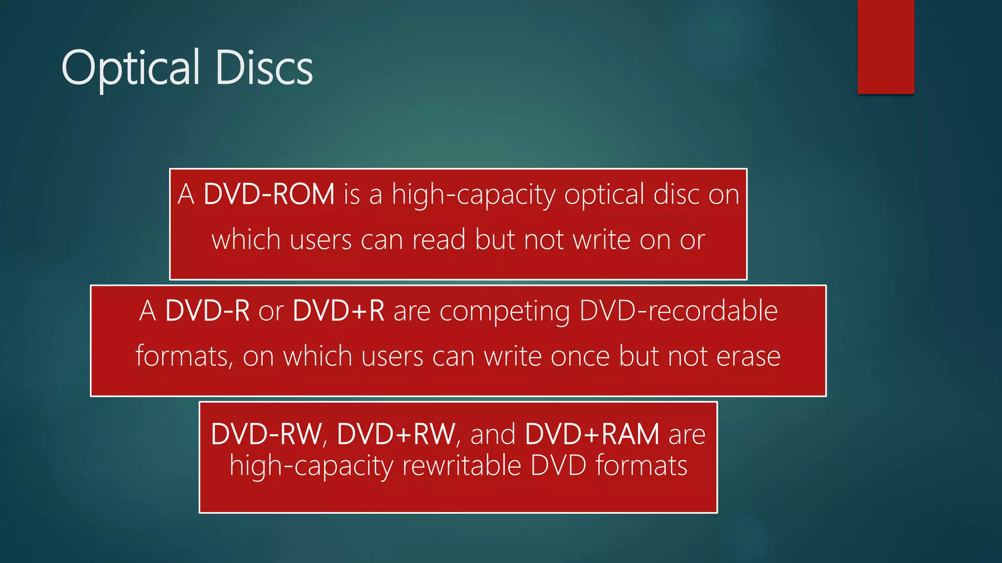 Optical Discs
A DVD-ROM is a high-capacity optical disc on
which users can read but not write on or
A DVD-R or DVD+R are competing DVD-recordable
formats, on which users can write once but not erase
DVD-RW, DVD+RW, and DVD+RAM are
high-capacity rewritable DVD formats
 