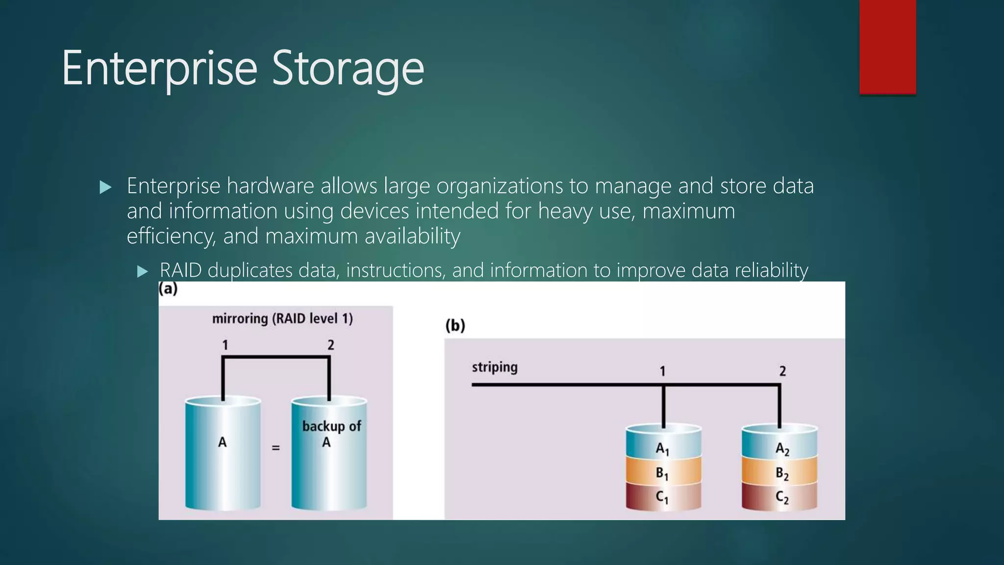 Enterprise Storage
 Enterprise hardware allows large organizations to manage and store data
and information using devices intended for heavy use, maximum
efficiency, and maximum availability
 RAID duplicates data, instructions, and information to improve data reliability
 