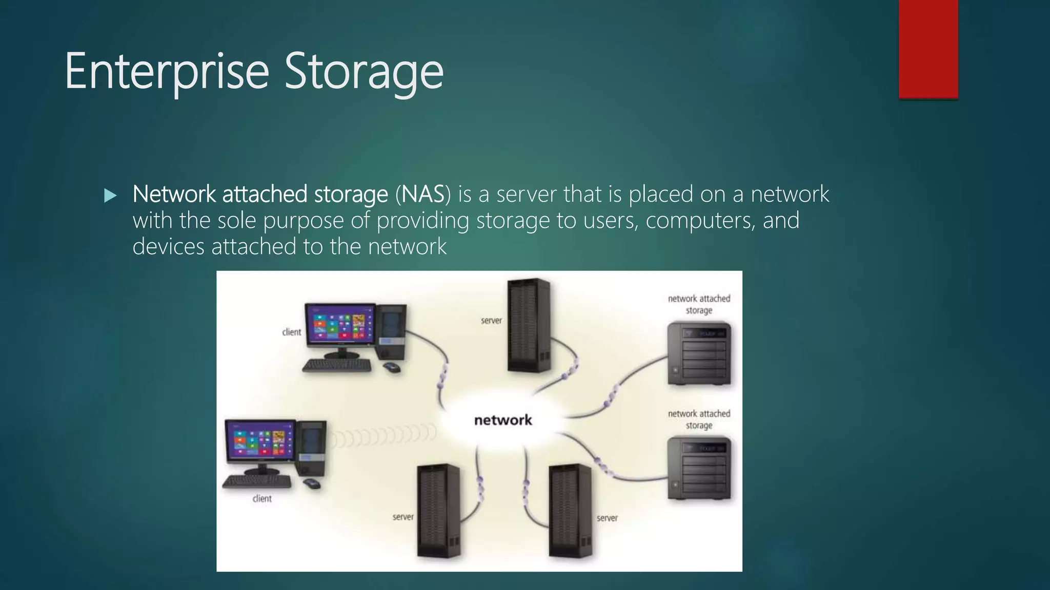 Enterprise Storage
 Network attached storage (NAS) is a server that is placed on a network
with the sole purpose of providing storage to users, computers, and
devices attached to the network
 