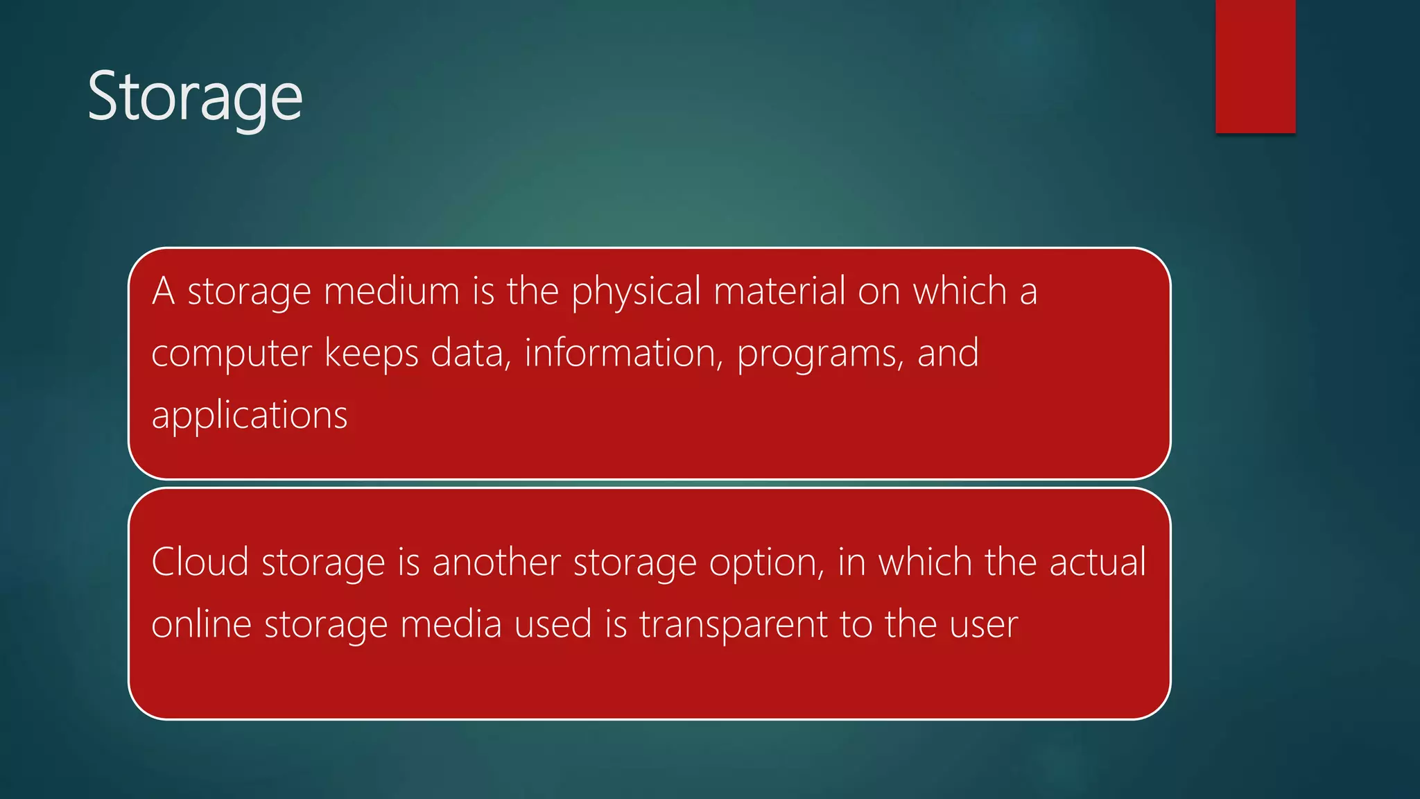Storage
A storage medium is the physical material on which a
computer keeps data, information, programs, and
applications
Cloud storage is another storage option, in which the actual
online storage media used is transparent to the user
 