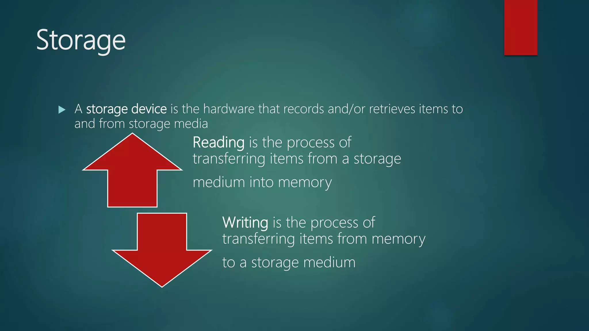 Storage
 A storage device is the hardware that records and/or retrieves items to
and from storage media
Reading is the process of
transferring items from a storage
medium into memory
Writing is the process of
transferring items from memory
to a storage medium
 