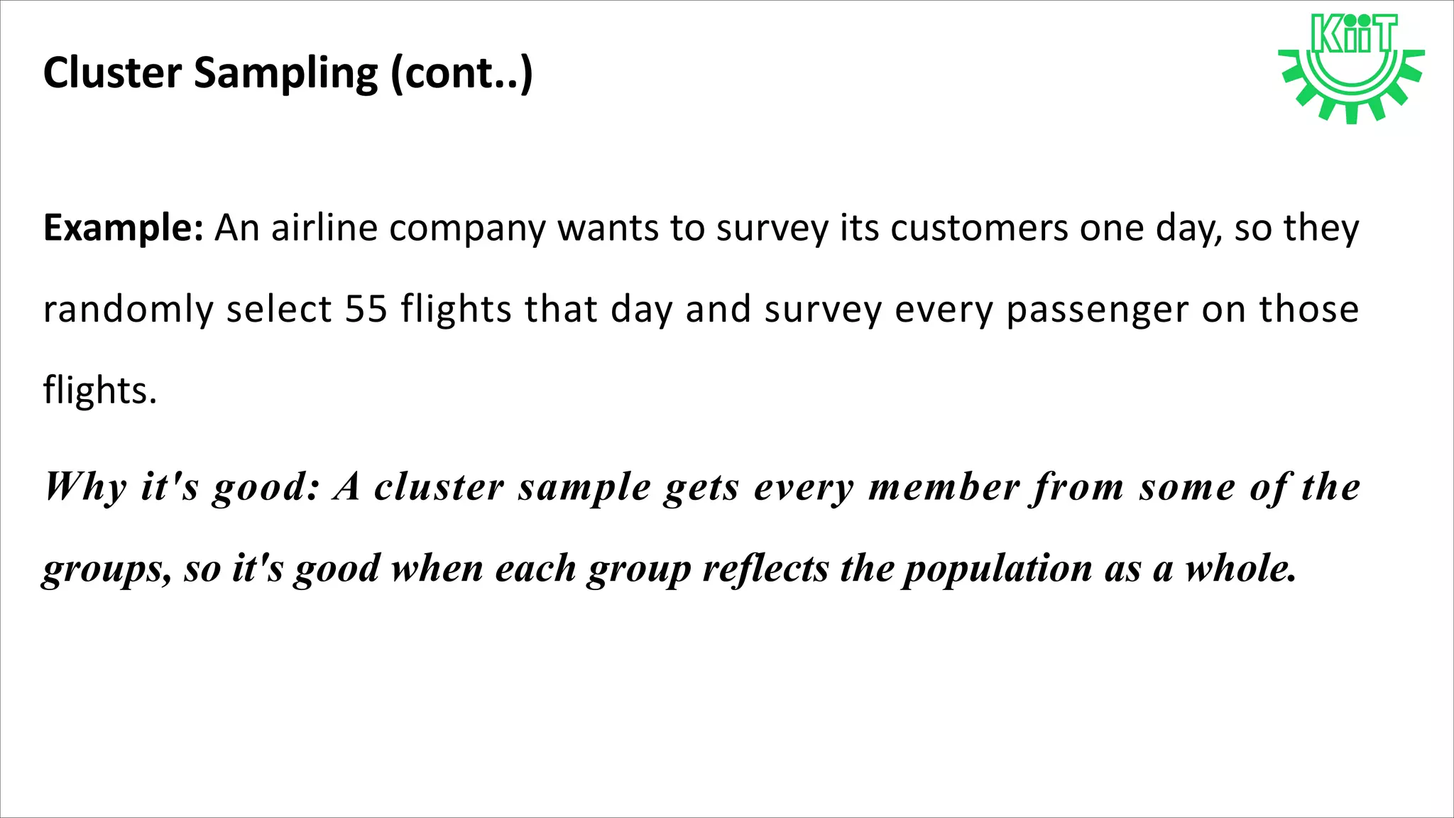 Cluster Sampling (cont..)
Example: An airline company wants to survey its customers one day, so they
randomly select 55 flights that day and survey every passenger on those
flights.
Why it's good: A cluster sample gets every member from some of the
groups, so it's good when each group reflects the population as a whole.
 