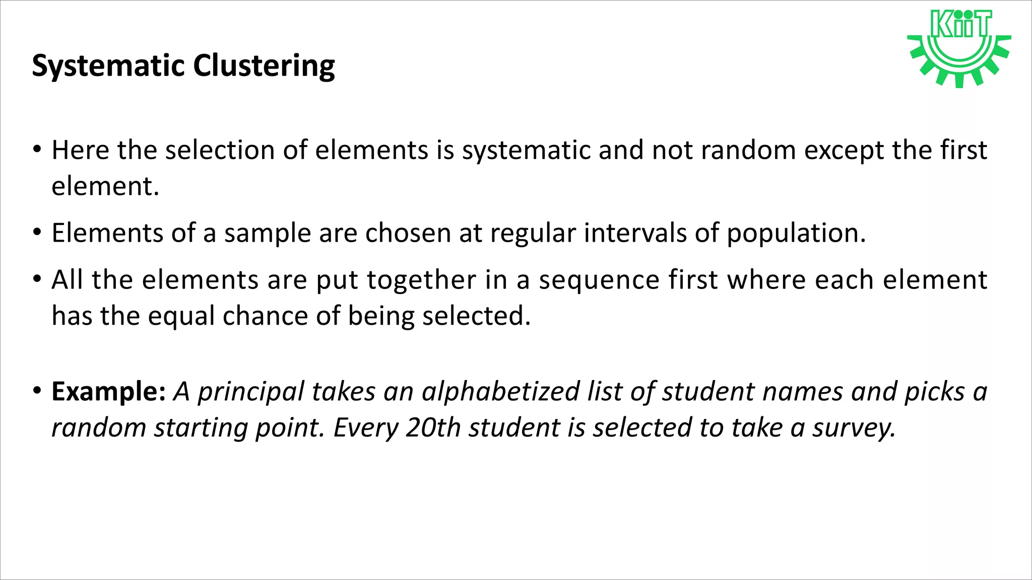 Systematic Clustering
• Here the selection of elements is systematic and not random except the first
element.
• Elements of a sample are chosen at regular intervals of population.
• All the elements are put together in a sequence first where each element
has the equal chance of being selected.
• Example: A principal takes an alphabetized list of student names and picks a
random starting point. Every 20th student is selected to take a survey.
 