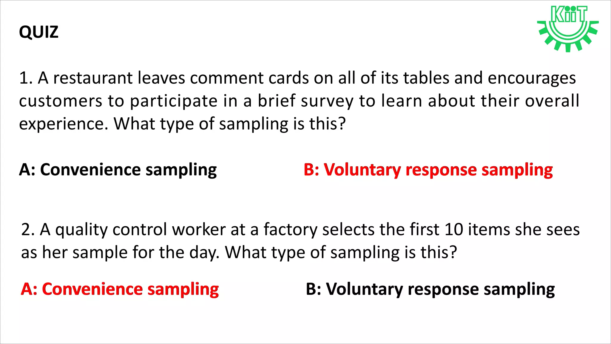 QUIZ
1. A restaurant leaves comment cards on all of its tables and encourages
customers to participate in a brief survey to learn about their overall
experience. What type of sampling is this?
A: Convenience sampling B: Voluntary response samplingB: Voluntary response sampling
2. A quality control worker at a factory selects the first 10 items she sees
as her sample for the day. What type of sampling is this?
A: Convenience sampling B: Voluntary response samplingA: Convenience sampling
 