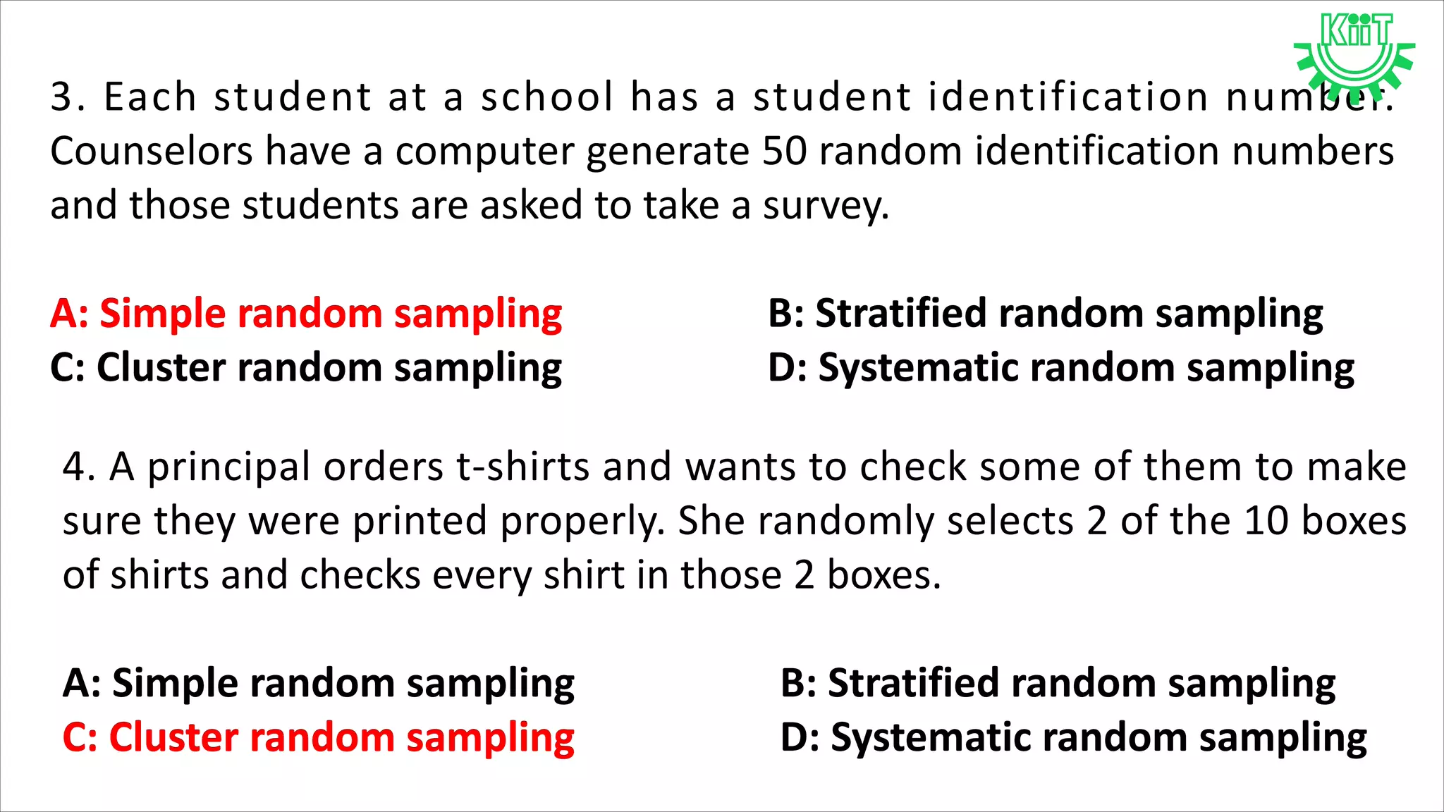 3. Each student at a school has a student identification number.
Counselors have a computer generate 50 random identification numbers
and those students are asked to take a survey.
A: Simple random sampling B: Stratified random sampling
C: Cluster random sampling D: Systematic random sampling
A: Simple random sampling
4. A principal orders t-shirts and wants to check some of them to make
sure they were printed properly. She randomly selects 2 of the 10 boxes
of shirts and checks every shirt in those 2 boxes.
A: Simple random sampling B: Stratified random sampling
C: Cluster random sampling D: Systematic random samplingC: Cluster random sampling
 