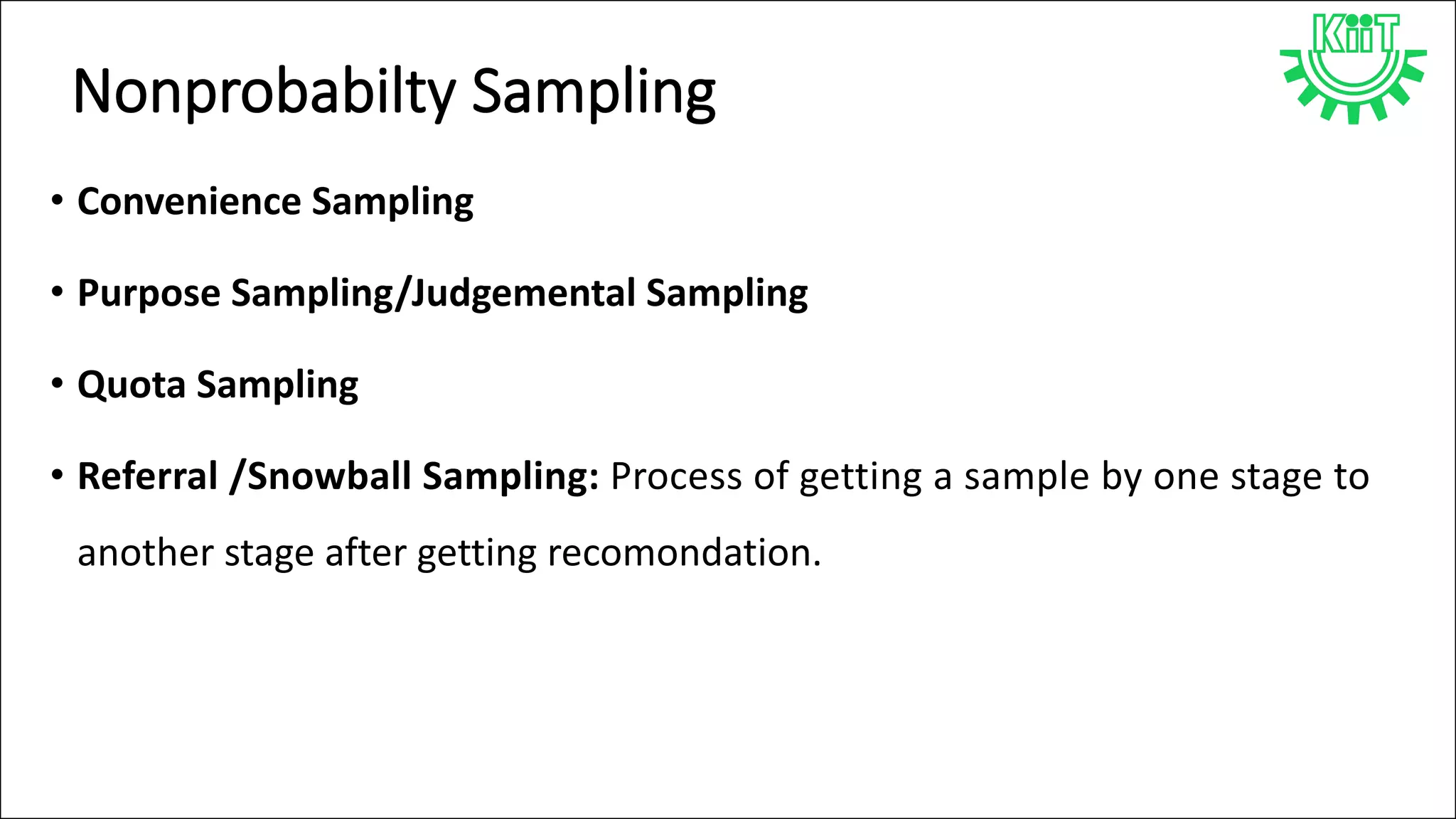 Nonprobabilty Sampling
• Convenience Sampling
• Purpose Sampling/Judgemental Sampling
• Quota Sampling
• Referral /Snowball Sampling: Process of getting a sample by one stage to
another stage after getting recomondation.
 