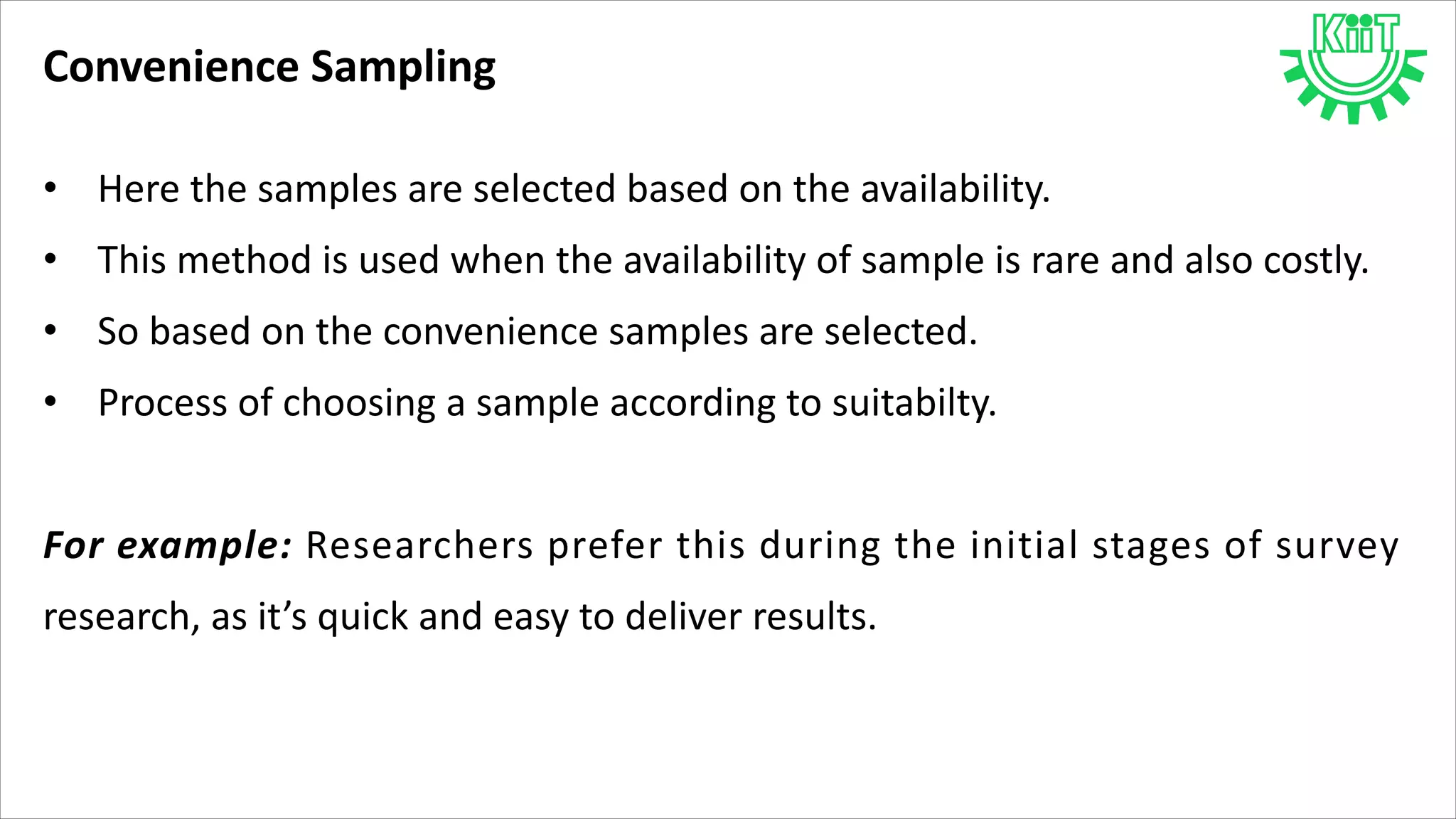 Convenience Sampling
• Here the samples are selected based on the availability.
• This method is used when the availability of sample is rare and also costly.
• So based on the convenience samples are selected.
• Process of choosing a sample according to suitabilty.
For example: Researchers prefer this during the initial stages of survey
research, as it’s quick and easy to deliver results.
 