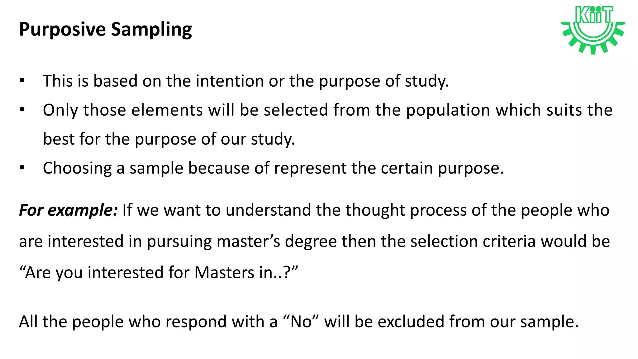 Purposive Sampling
• This is based on the intention or the purpose of study.
• Only those elements will be selected from the population which suits the
best for the purpose of our study.
• Choosing a sample because of represent the certain purpose.
For example: If we want to understand the thought process of the people who
are interested in pursuing master’s degree then the selection criteria would be
“Are you interested for Masters in..?”
All the people who respond with a “No” will be excluded from our sample.
 