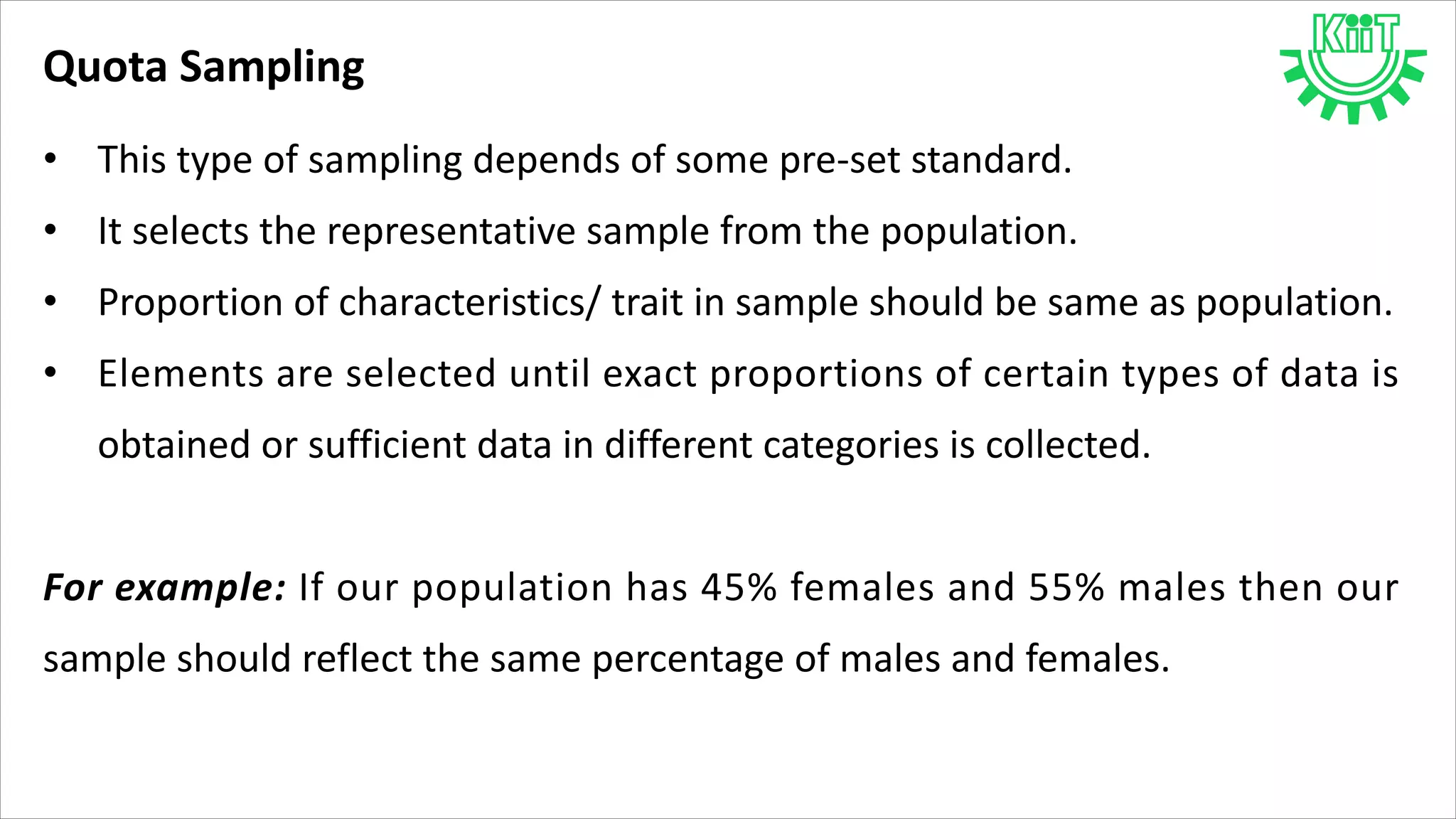 Quota Sampling
• This type of sampling depends of some pre-set standard.
• It selects the representative sample from the population.
• Proportion of characteristics/ trait in sample should be same as population.
• Elements are selected until exact proportions of certain types of data is
obtained or sufficient data in different categories is collected.
For example: If our population has 45% females and 55% males then our
sample should reflect the same percentage of males and females.
 