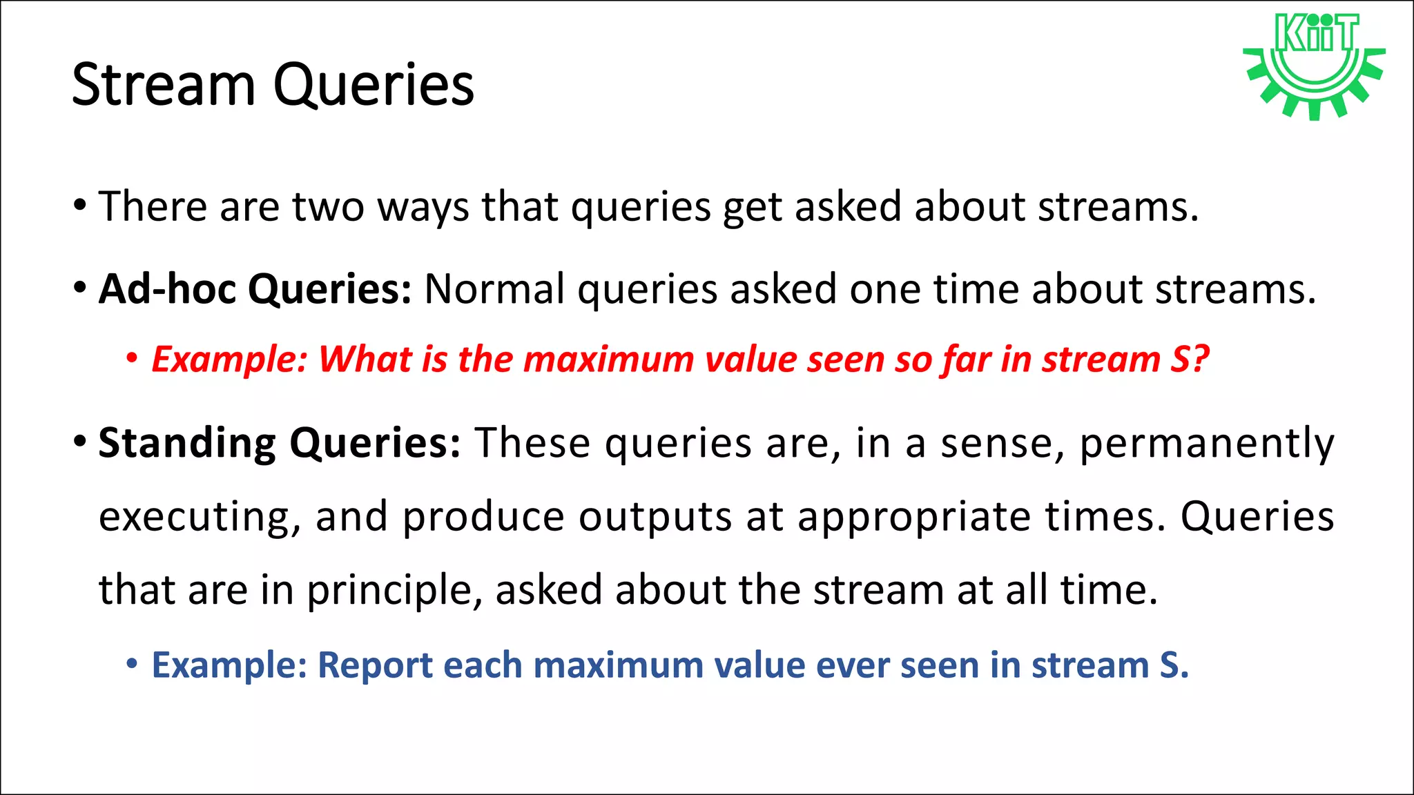 Stream Queries
• There are two ways that queries get asked about streams.
• Ad-hoc Queries: Normal queries asked one time about streams.
• Example: What is the maximum value seen so far in stream S?
• Standing Queries: These queries are, in a sense, permanently
executing, and produce outputs at appropriate times. Queries
that are in principle, asked about the stream at all time.
• Example: Report each maximum value ever seen in stream S.
 