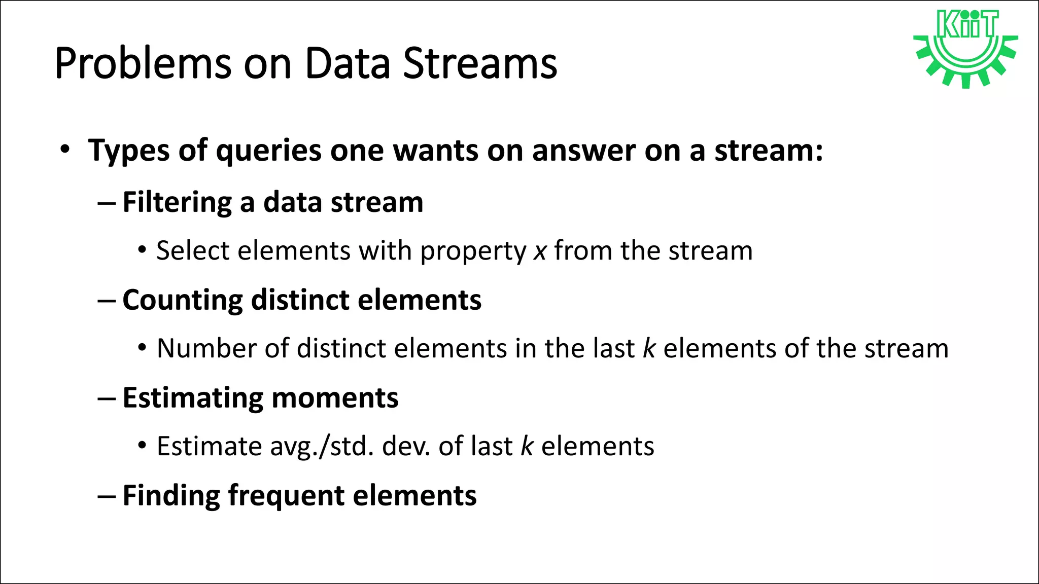 Problems on Data Streams
• Types of queries one wants on answer on a stream:
– Filtering a data stream
• Select elements with property x from the stream
– Counting distinct elements
• Number of distinct elements in the last k elements of the stream
– Estimating moments
• Estimate avg./std. dev. of last k elements
– Finding frequent elements
 