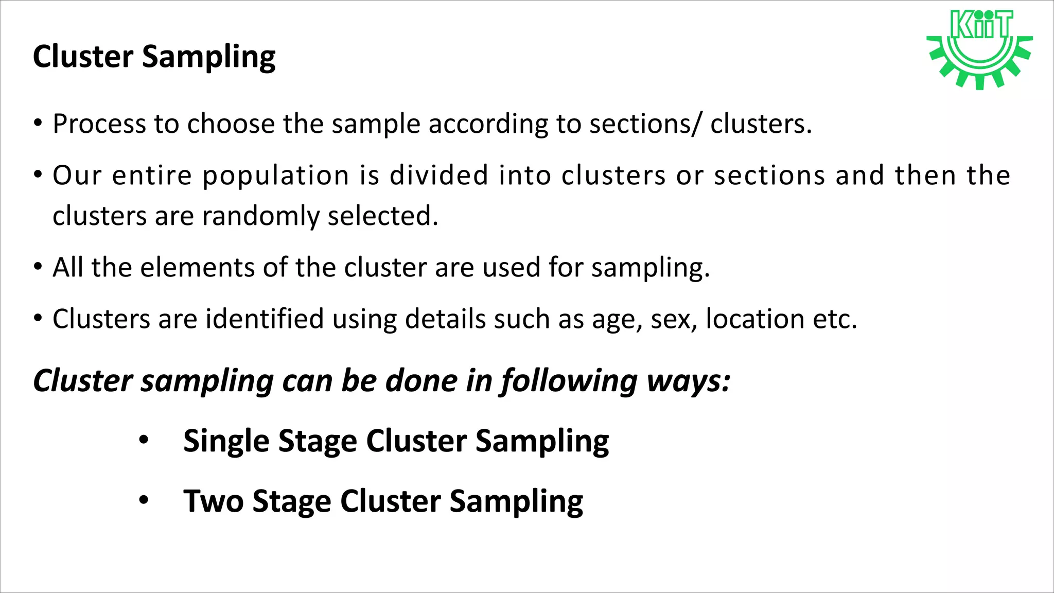 Cluster Sampling
• Process to choose the sample according to sections/ clusters.
• Our entire population is divided into clusters or sections and then the
clusters are randomly selected.
• All the elements of the cluster are used for sampling.
• Clusters are identified using details such as age, sex, location etc.
Cluster sampling can be done in following ways:
• Single Stage Cluster Sampling
• Two Stage Cluster Sampling
 
