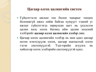 Цагаар олгох цалингийн систем
 Гүйцэтгэсэн ажлын тоо болон чанарыг тооцох
боломжгүй ажил хийж байгаа хүмүүст тэдний уг
ажлыг гүйцэтгэхэд зориулсан цагт нь үндэслэн
цалин хөлс олгох бөгөөд ийм цалин хөлсний
хэлбэрийг цагаар олгох цалингийн хэлбэр гэнэ.
 Цагаар олгох цалингийн хэлбэр нь мөн адил цагаар
өсгөн нэмэгдүүлж олгох, цагаар шагналтай олгох
гэсэн системүүдтэй. Тэдгээрийн агуулга нь
хийснээр олгох хэлбэрийн системүүдтэй адил.
 