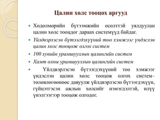 Цалин хөлс тооцох аргууд
 Хөдөлмөрийн бүтээмжийн өсөлттэй уялдуулан
цалин хөлс тооцдог дараах системүүд байдаг.
 Үйлдвэрлэсэн бүтээгдэхүүний тоо хэмжээг үндэслэн
цалин хөлс тооцож олгох систем
 100 хувийн урамшууллын цалингийн систем
 Хамт олны урамшууллын цалингийн систем
 Үйлдвэрлэсэн бүтээгдэхүүний тоо хэмжээг
үндэслэн цалин хөлс тооцож олгох систем–
төлөвлөгөөнөөс давуулж үйлдвэрлэсэн бүтээгдэхүүн,
гүйцэтгэсэн ажлын хөлсийг нэмэгдэлтэй, илүү
үнэлгээгээр тооцож олгодог.
 
