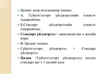  Цалинг доор өгөгдсөнөөр тооцно.
 А. Гүйцэтгэлээрх үйлдвэрлэлийн хэмжээг
тодорхойлно.
 Б.Стандарт үйлдвэрлэлийн хэмжээг
тодорхойлно.
 Стандарт үйлдвэрлэл = ажилласан цаг х цагийн
норм
 В. Цалинг тооцно.
 Гүйцэтгэлээрх үйлдвэрлэл > Стандарт
үйлдвэрлэл
 Цалин =Гүйцэтгэлээрх үйлдвэрлэлд ногдох
стандарт цаг х 1 цагийн хөлс
 