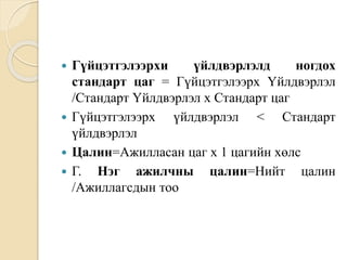  Гүйцэтгэлээрхи үйлдвэрлэлд ногдох
стандарт цаг = Гүйцэтгэлээрх Үйлдвэрлэл
/Стандарт Үйлдвэрлэл х Стандарт цаг
 Гүйцэтгэлээрх үйлдвэрлэл < Стандарт
үйлдвэрлэл
 Цалин=Ажилласан цаг х 1 цагийн хөлс
 Г. Нэг ажилчны цалин=Нийт цалин
/Ажиллагсдын тоо
 