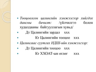  Тооцоолсон цалингийн хэмжээгээр хийгдэх
дансны бичилт: /үйлчилгээ болон
худалдааны байгууллагын хувьд/
 Дт Цалингийн зардал ххх
 Кт Цалингийн тооцоо ххх
 Цалингаас суутгах НДШ-ийн хэмжээгээр:
 Дт Цалингийн тооцоо ххх
 Кт ХХОАТ-ын өглөг ххх
 