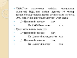  ХХОАТ-ын хэмжээгээр хийгдэх: /тооцоолсон
цалингаас НДШ-ийг хассан дүнгээс 10 хувиар
тооцох бөгөөд тооцоод гарсан дүнгээс сард нэг хүнд
7000 төгрөгийн хөнгөлөлт эдлүүлэх учир хасна/
 Дт Цалингийн тооцоо ххх
 Кт ХХОАТ-ын өглөг ххх
 Урьдчилгаа цалинг хаах үед:
 Дт Цалингийн тооцоо ххх
 Кт Цалингийн урьдчилгаа ххх
 Дт Цалингийн тооцоо ххх
 Кт Цалингийн өглөг ххх
 