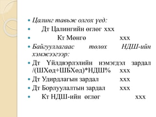  Цалинг тавьж олгох үед:
 Дт Цалингийн өглөг ххх
 Кт Мөнгө ххх
 Байгууллагаас төлөх НДШ-ийн
хэмжээгээр:
 Дт Үйлдвэрлэлийн нэмэгдэл зардал
/(ШХөд+ШБХөд)*НДШ% ххх
 Дт Удирдлагын зардал ххх
 Дт Борлуулалтын зардал ххх
 Кт НДШ-ийн өглөг ххх
 