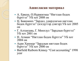 Ашигласан материал
 А. Еркеш, О.Нүржигмаа “Нягтлан бодох
бүртгэл” УБ хот 2008 он
 Ц. Баянмөнх “Зардал, удирдлагын нягтлан
бодох бүртгэл” (нэгдүгээр дэвтэр) УБ хот 2005
он
 Г. Алтанзаяа, Г. Мөнхзул “Зардлын бүртгэл”
УБ хот 2001 он
 Н. Агваан “Нягтлан бодох бүртгэл” УБ хот
2004 он
 Асри Хаммер “Зардлын нягтлан бодох
бүртгэл” УБ хот 2000 он
 Barfield Raiborn Kinney “Cost accounting” 1998
year
 