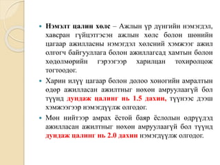  Нэмэлт цалин хөлс – Ажлын үр дүнгийн нэмэгдэл,
хавсран гүйцэтгэсэн ажлын хөлс болон шөнийн
цагаар ажилласны нэмэгдэл хөлсний хэмжээг ажил
олгогч байгууллага болон ажиллагсад хамтын болон
хөдөлмөрийн гэрээгээр харилцан тохиролцож
тогтоодог.
 Харин илүү цагаар болон долоо хоногийн амралтын
өдөр ажилласан ажилтныг нөхөн амруулаагүй бол
түүнд дундаж цалинг нь 1.5 дахин, түүнээс дээш
хэмжээгээр нэмэгдүүлж олгодог.
 Мөн нийтээр амрах ёстой баяр ёслолын өдрүүдэд
ажилласан ажилтныг нөхөн амруулаагүй бол түүнд
дундаж цалинг нь 2.0 дахин нэмэгдүүлж олгодог.
 