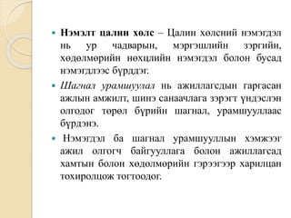  Нэмэлт цалин хөлс – Цалин хөлсний нэмэгдэл
нь ур чадварын, мэргэшлийн зэргийн,
хөдөлмөрийн нөхцлийн нэмэгдэл болон бусад
нэмэгдлээс бүрддэг.
 Шагнал урамшуулал нь ажиллагсдын гаргасан
ажлын амжилт, шинэ санаачлага зэрэгт үндэслэн
олгодог төрөл бүрийн шагнал, урамшууллаас
бүрдэнэ.
 Нэмэгдэл ба шагнал урамшууллын хэмжээг
ажил олгогч байгууллага болон ажиллагсад
хамтын болон хөдөлмөрийн гэрээгээр харилцан
тохиролцож тогтоодог.
 