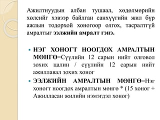 Ажилтнуудын албан тушаал, хөдөлмөрийн
хөлсийг хэвээр байлган санхүүгийн жил бүр
ажлын тодорхой хоногоор олгох, тасралтгүй
амралтыг ээлжийн амралт гэнэ.
 НЭГ ХОНОГТ НООГДОХ АМРАЛТЫН
МӨНГӨ=Сүүлийн 12 сарын нийт олговол
зохих цалин / сүүлийн 12 сарын нийт
ажиллавал зохих хоног
 ЭЭЛЖИЙН АМРАЛТЫН МӨНГӨ=Нэг
хоногт ноогдох амралтын мөнгө * (15 хоног +
Ажилласан жилийн нэмэгдэл хоног)
 