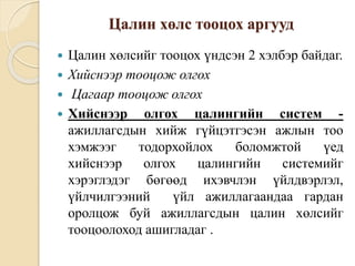 Цалин хөлс тооцох аргууд
 Цалин хөлсийг тооцох үндсэн 2 хэлбэр байдаг.
 Хийснээр тооцож олгох
 Цагаар тооцож олгох
 Хийснээр олгох цалингийн систем -
ажиллагсдын хийж гүйцэтгэсэн ажлын тоо
хэмжээг тодорхойлох боломжтой үед
хийснээр олгох цалингийн системийг
хэрэглэдэг бөгөөд ихэвчлэн үйлдвэрлэл,
үйлчилгээний үйл ажиллагаандаа гардан
оролцож буй ажиллагсдын цалин хөлсийг
тооцоолоход ашигладаг .
 