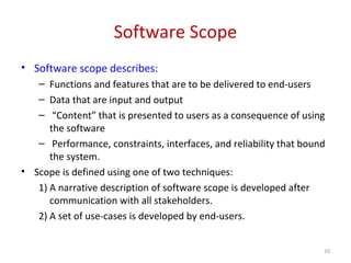 Software Scope
• Software scope describes:
– Functions and features that are to be delivered to end-users
– Data that are input and output
– “Content” that is presented to users as a consequence of using
the software
– Performance, constraints, interfaces, and reliability that bound
the system.
• Scope is defined using one of two techniques:
1) A narrative description of software scope is developed after
communication with all stakeholders.
2) A set of use-cases is developed by end-users.
10
 