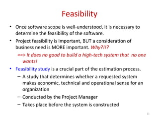Feasibility
• Once software scope is well-understood, it is necessary to
determine the feasibility of the software.
• Project feasibility is important, BUT a consideration of
business need is MORE important. Why?!!?
==> It does no good to build a high-tech system that no one
wants!
• Feasibility study is a crucial part of the estimation process.
– A study that determines whether a requested system
makes economic, technical and operational sense for an
organization
– Conducted by the Project Manager
– Takes place before the system is constructed
11
 