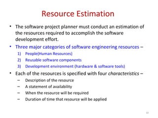 Resource Estimation
• The software project planner must conduct an estimation of
the resources required to accomplish the software
development effort.
• Three major categories of software engineering resources –
1) People(Human Resources)
2) Reusable software components
3) Development environment (hardware & software tools)
• Each of the resources is specified with four characteristics –
– Description of the resource
– A statement of availability
– When the resource will be required
– Duration of time that resource will be applied
14
 