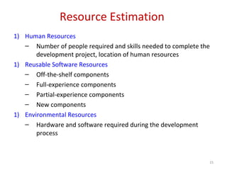 Resource Estimation
1) Human Resources
– Number of people required and skills needed to complete the
development project, location of human resources
1) Reusable Software Resources
– Off-the-shelf components
– Full-experience components
– Partial-experience components
– New components
1) Environmental Resources
– Hardware and software required during the development
process
15
 