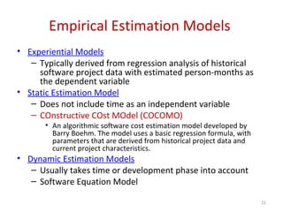 Empirical Estimation Models
• Experiential Models
– Typically derived from regression analysis of historical
software project data with estimated person-months as
the dependent variable
• Static Estimation Model
– Does not include time as an independent variable
– COnstructive COst MOdel (COCOMO)
• An algorithmic software cost estimation model developed by
Barry Boehm. The model uses a basic regression formula, with
parameters that are derived from historical project data and
current project characteristics.
• Dynamic Estimation Models
– Usually takes time or development phase into account
– Software Equation Model
21
 