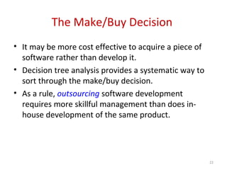 The Make/Buy Decision
• It may be more cost effective to acquire a piece of
software rather than develop it.
• Decision tree analysis provides a systematic way to
sort through the make/buy decision.
• As a rule, outsourcing software development
requires more skillful management than does in-
house development of the same product.
22
 