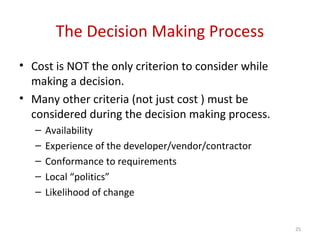 The Decision Making Process
• Cost is NOT the only criterion to consider while
making a decision.
• Many other criteria (not just cost ) must be
considered during the decision making process.
– Availability
– Experience of the developer/vendor/contractor
– Conformance to requirements
– Local “politics”
– Likelihood of change
25
 