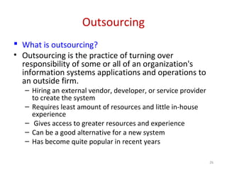 Outsourcing
 What is outsourcing?
• Outsourcing is the practice of turning over
responsibility of some or all of an organization's
information systems applications and operations to
an outside firm.
– Hiring an external vendor, developer, or service provider
to create the system
– Requires least amount of resources and little in-house
experience
– Gives access to greater resources and experience
– Can be a good alternative for a new system
– Has become quite popular in recent years
26
 
