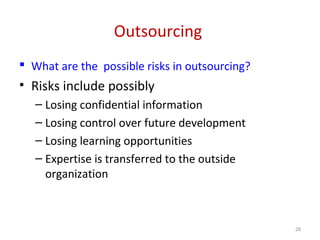 Outsourcing
 What are the possible risks in outsourcing?
• Risks include possibly
– Losing confidential information
– Losing control over future development
– Losing learning opportunities
– Expertise is transferred to the outside
organization
28
 
