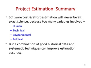 Project Estimation: Summary
• Software cost & effort estimation will never be an
exact science, because too many variables involved –
– Human
– Technical
– Environmental
– Political
• But a combination of good historical data and
systematic techniques can improve estimation
accuracy.
29
 