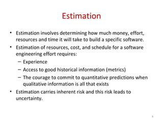 8
Estimation
• Estimation involves determining how much money, effort,
resources and time it will take to build a specific software.
• Estimation of resources, cost, and schedule for a software
engineering effort requires:
– Experience
– Access to good historical information (metrics)
– The courage to commit to quantitative predictions when
qualitative information is all that exists
• Estimation carries inherent risk and this risk leads to
uncertainty.
 