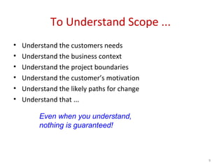 To Understand Scope ...
• Understand the customers needs
• Understand the business context
• Understand the project boundaries
• Understand the customer’s motivation
• Understand the likely paths for change
• Understand that ...
Even when you understand,
nothing is guaranteed!
9
 