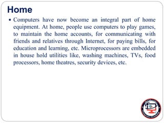 Home
 Computers have now become an integral part of home
equipment. At home, people use computers to play games,
to maintain the home accounts, for communicating with
friends and relatives through Internet, for paying bills, for
education and learning, etc. Microprocessors are embedded
in house hold utilities like, washing machines, TVs, food
processors, home theatres, security devices, etc.
 