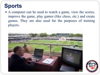 Sports
 A computer can be used to watch a game, view the scores,
improve the game, play games (like chess, etc.) and create
games. They are also used for the purposes of training
players.
 