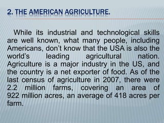 2. THE AMERICAN AGRICULTURE. 
While its industrial and technological skills 
are well known, what many people, including 
Americans, don’t know that the USA is also the 
world’s leading agricultural nation. 
Agriculture is a major industry in the US, and 
the country is a net exporter of food. As of the 
last census of agriculture in 2007, there were 
2.2 million farms, covering an area of 
922 million acres, an average of 418 acres per 
farm. 
 