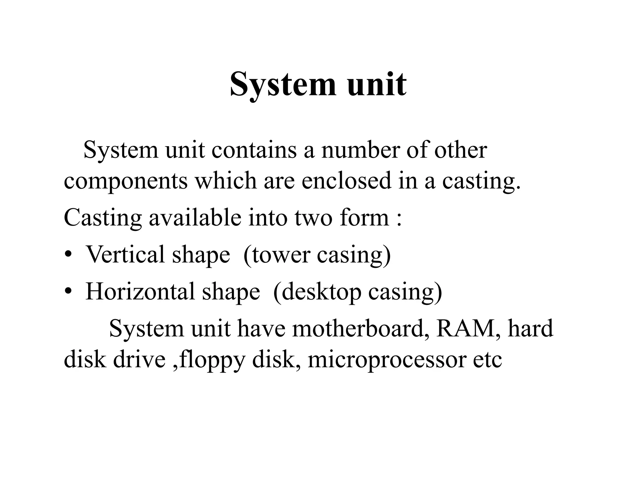System unit
System unit contains a number of other
components which are enclosed in a casting.
Casting available into two form :
• Vertical shape (tower casing)
• Horizontal shape (desktop casing)
System unit have motherboard, RAM, hard
disk drive ,floppy disk, microprocessor etc
 