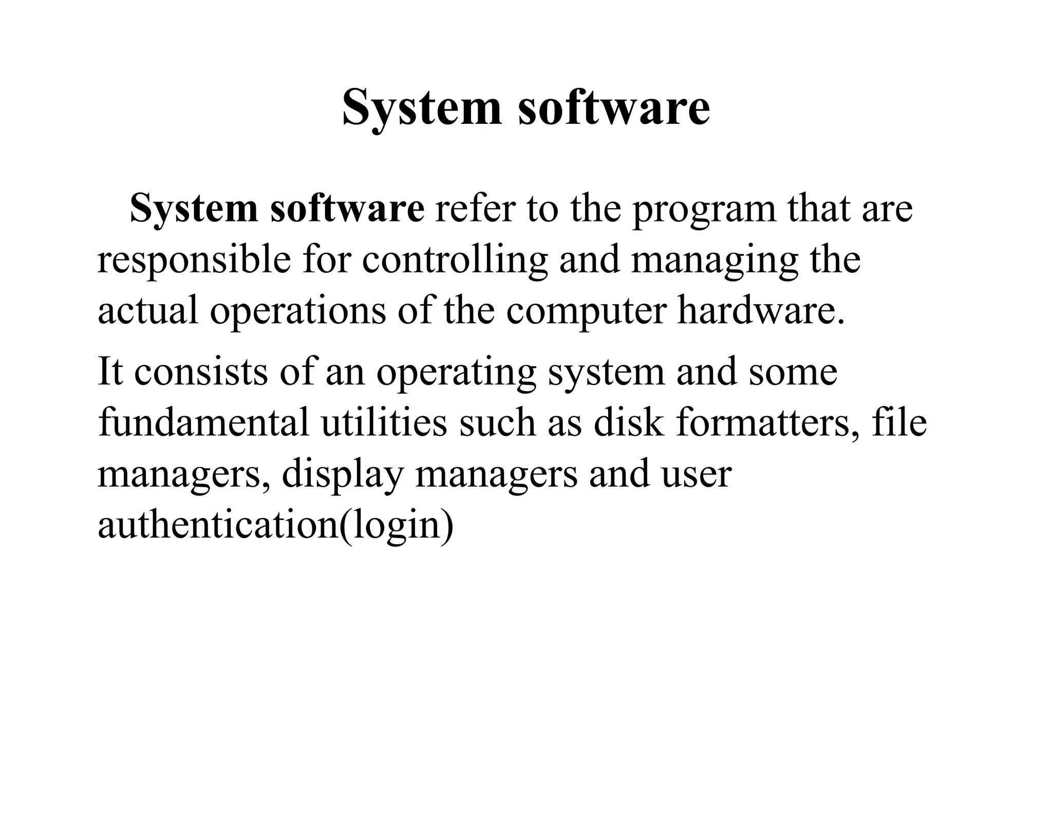 System software
System software refer to the program that are
responsible for controlling and managing the
actual operations of the computer hardware.
It consists of an operating system and some
fundamental utilities such as disk formatters, file
managers, display managers and user
authentication(login)
 