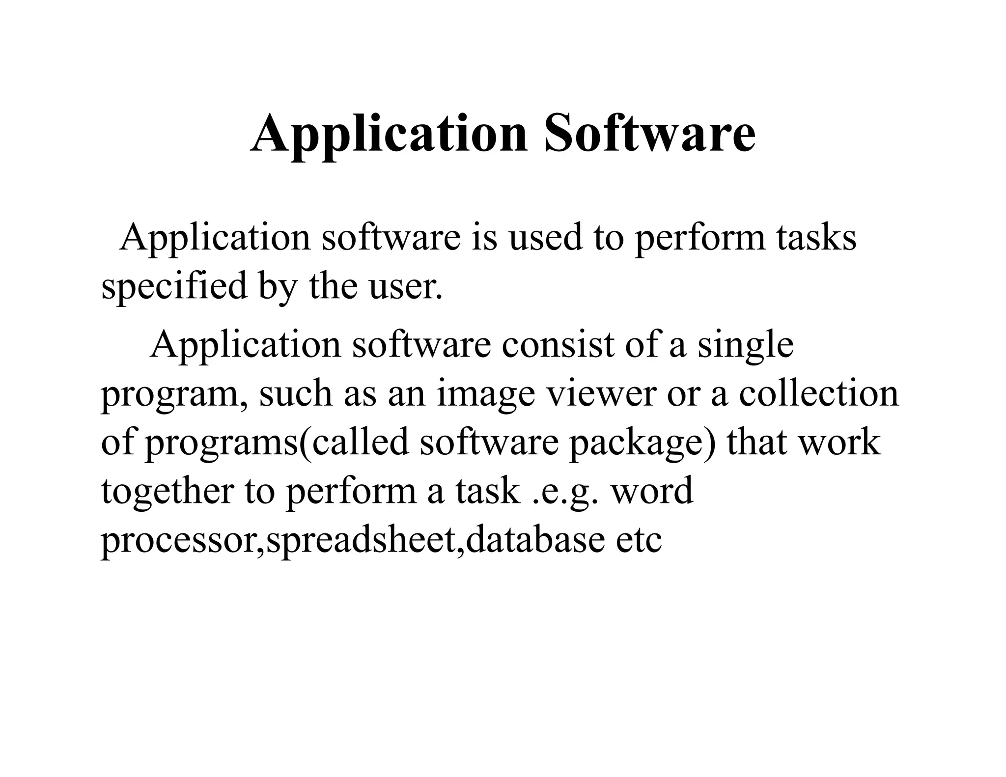 Application Software
Application software is used to perform tasks
specified by the user.
Application software consist of a single
program, such as an image viewer or a collection
of programs(called software package) that work
together to perform a task .e.g. word
processor,spreadsheet,database etc
 